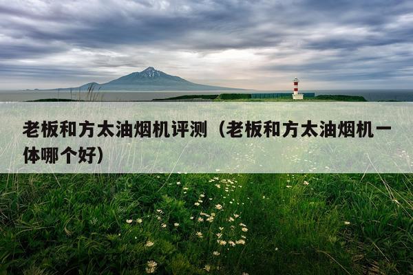 老板和方太油烟机评测（老板和方太油烟机一体哪个好）