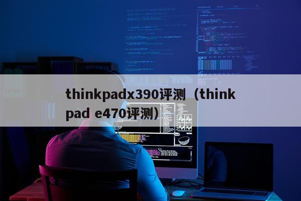 thinkpadx390评测（thinkpad e470评测）
