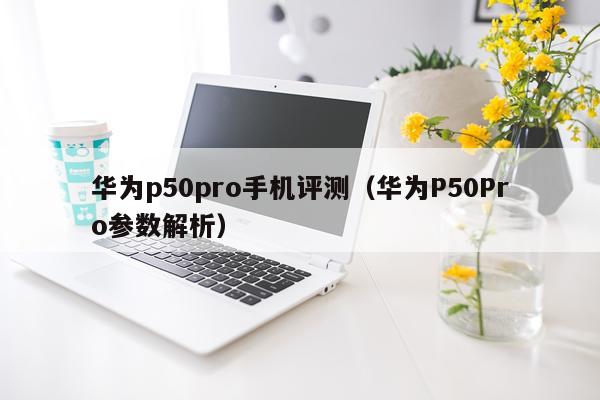 华为p50pro手机评测（华为P50Pro参数解析）