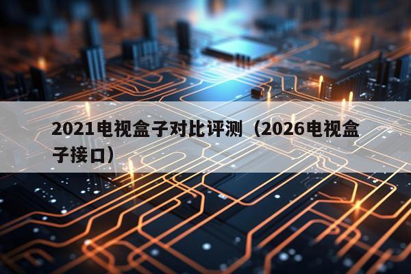 2021电视盒子对比评测（2026电视盒子接口）