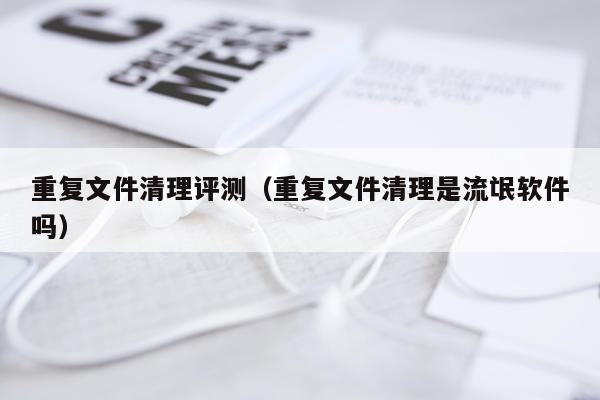 重复文件清理评测（重复文件清理是流氓软件吗）