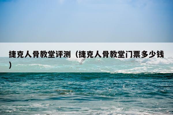 捷克人骨教堂评测（捷克人骨教堂门票多少钱）