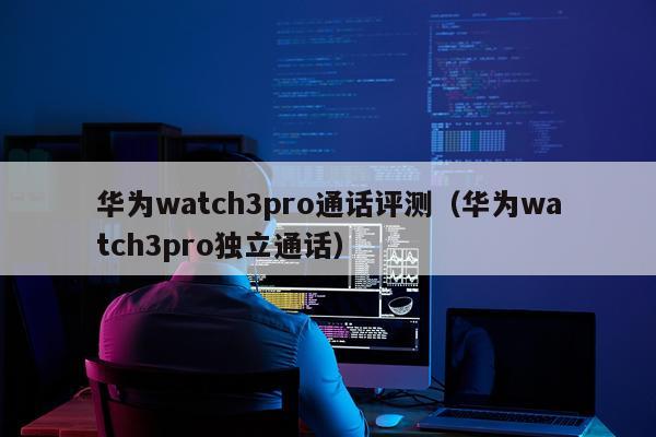 华为watch3pro通话评测（华为watch3pro独立通话）