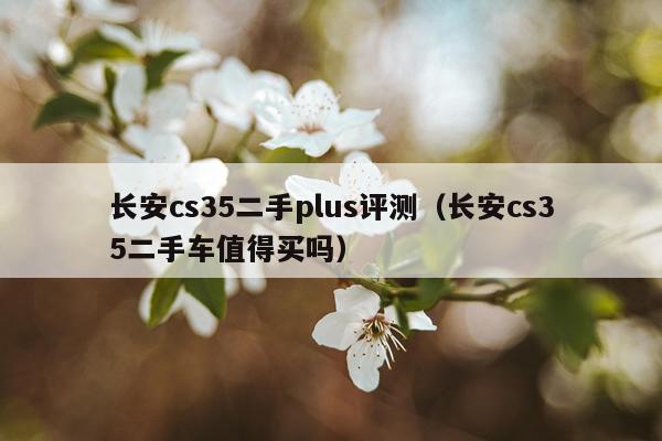 长安cs35二手plus评测（长安cs35二手车值得买吗）