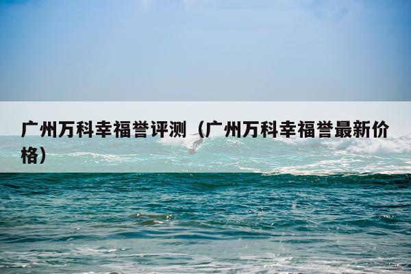 广州万科幸福誉评测（广州万科幸福誉最新价格）