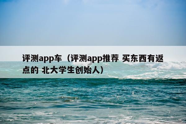 评测app车（评测app推荐 买东西有返点的 北大学生创始人）