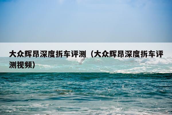 大众辉昂深度拆车评测（大众辉昂深度拆车评测视频）