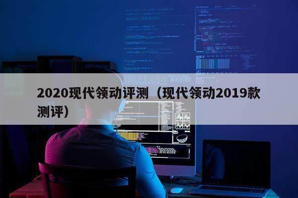 2020现代领动评测（现代领动2019款测评）