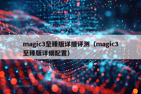 magic3至臻版详细评测（magic3至臻版详细配置）