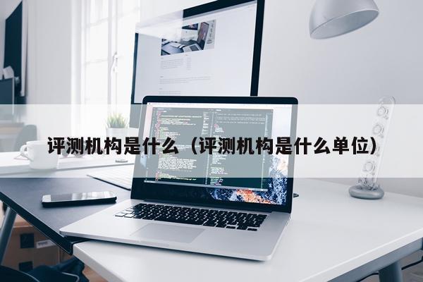 评测机构是什么（评测机构是什么单位）