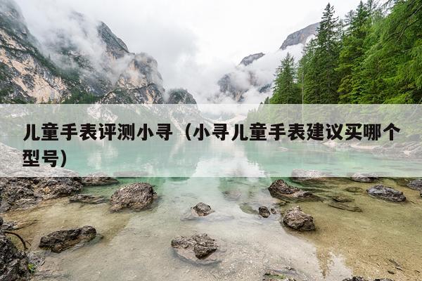 儿童手表评测小寻（小寻儿童手表建议买哪个型号）