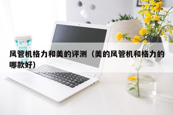 风管机格力和美的评测（美的风管机和格力的哪款好）