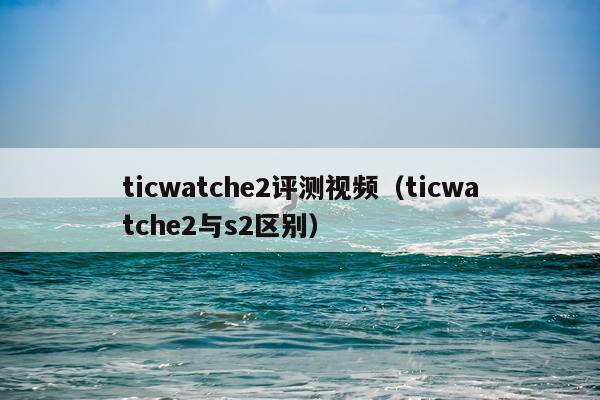 ticwatche2评测视频（ticwatche2与s2区别）