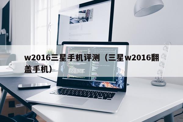 w2016三星手机评测（三星w2016翻盖手机）