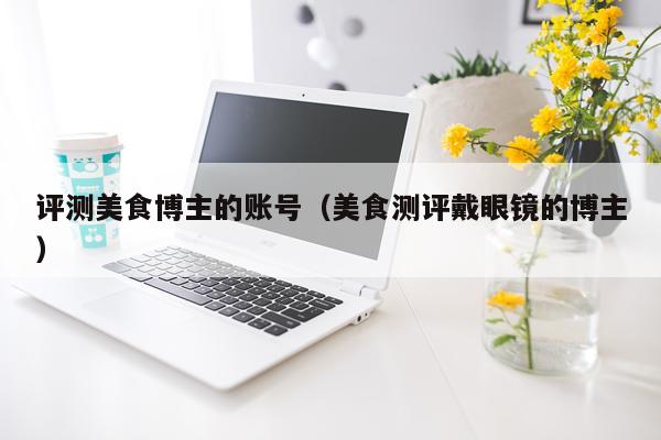 评测美食博主的账号（美食测评戴眼镜的博主）