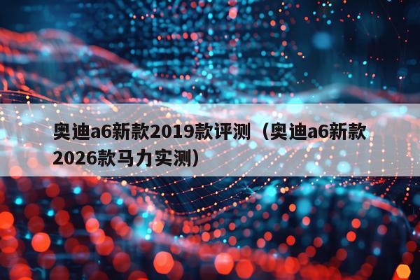 奥迪a6新款2019款评测（奥迪a6新款2026款马力实测）