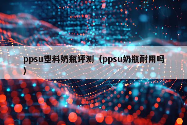 ppsu塑料奶瓶评测（ppsu奶瓶耐用吗）