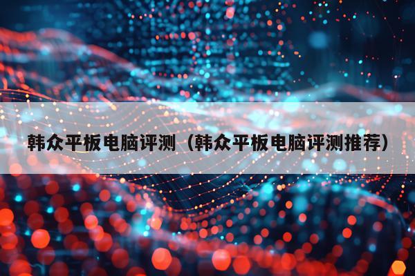 韩众平板电脑评测（韩众平板电脑评测推荐）