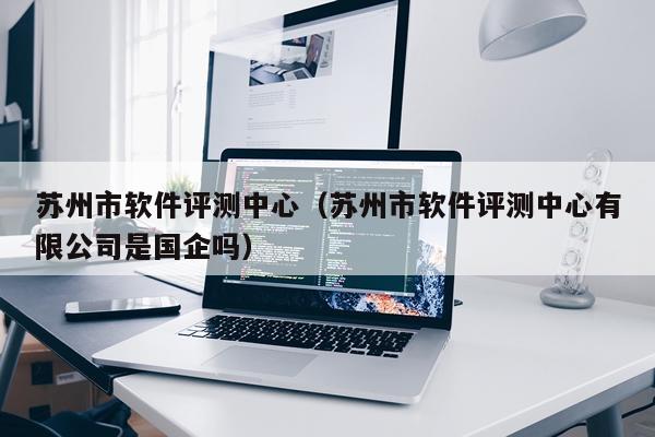 苏州市软件评测中心（苏州市软件评测中心有限公司是国企吗）