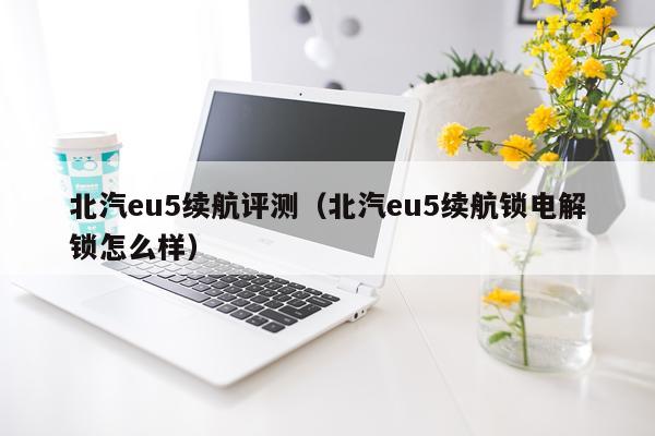 北汽eu5续航评测（北汽eu5续航锁电解锁怎么样）