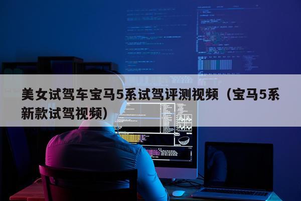美女试驾车宝马5系试驾评测视频（宝马5系新款试驾视频）