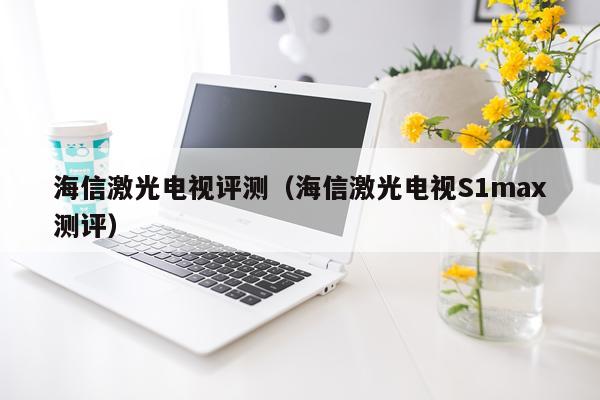 海信激光电视评测（海信激光电视S1max测评）