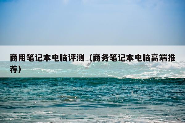 商用笔记本电脑评测（商务笔记本电脑高端推荐）