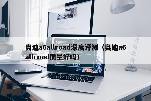 奥迪a6allroad深度评测（奥迪a6allroad质量好吗）
