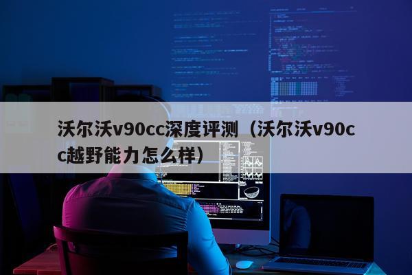沃尔沃v90cc深度评测（沃尔沃v90cc越野能力怎么样）