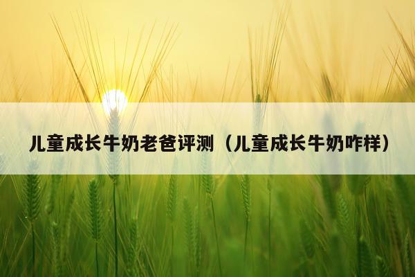 儿童成长牛奶老爸评测（儿童成长牛奶咋样）